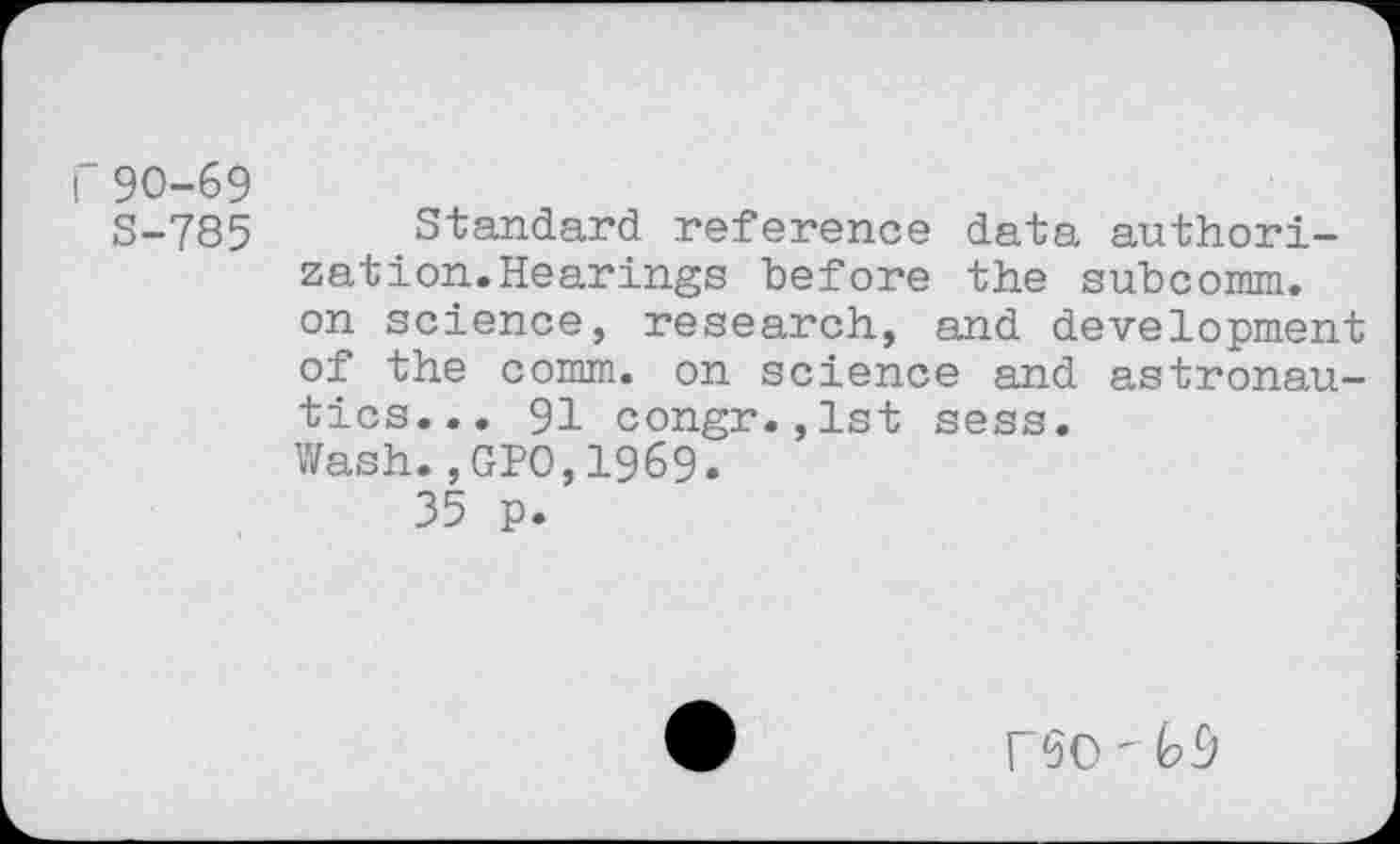 ﻿r90-69
S-785 Standard reference data authorization. Hearings before the subcomm, on science, research, and development of the comm, on science and astronautics... 91 congr.,lst sess.
Wash.,GPO,1969.
35 p.
rSO " №